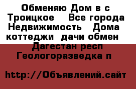 Обменяю Дом в с.Троицкое  - Все города Недвижимость » Дома, коттеджи, дачи обмен   . Дагестан респ.,Геологоразведка п.